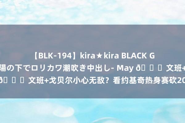 【BLK-194】kira★kira BLACK GAL 黒ギャル青姦露出-灼熱太陽の下でロリカワ潮吹き中出し- May ?文班+戈贝尔小心无敌？看约基奇热身赛砍20+12暴布置国！