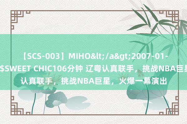 【SCS-003】MIHO</a>2007-01-10h.m.p&$SWEET CHIC106分钟 辽粤认真联手，挑战NBA巨星，火爆一幕演出