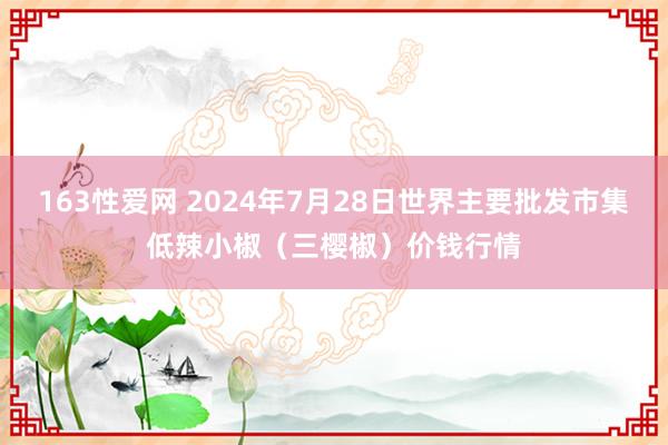 163性爱网 2024年7月28日世界主要批发市集低辣小椒（三樱椒）价钱行情