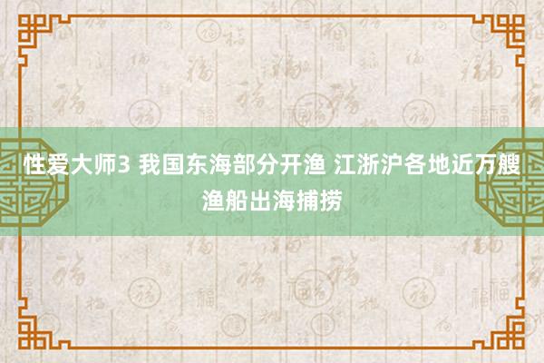 性爱大师3 我国东海部分开渔 江浙沪各地近万艘渔船出海捕捞