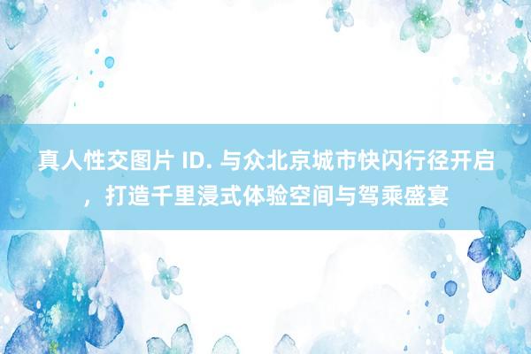 真人性交图片 ID. 与众北京城市快闪行径开启，打造千里浸式体验空间与驾乘盛宴