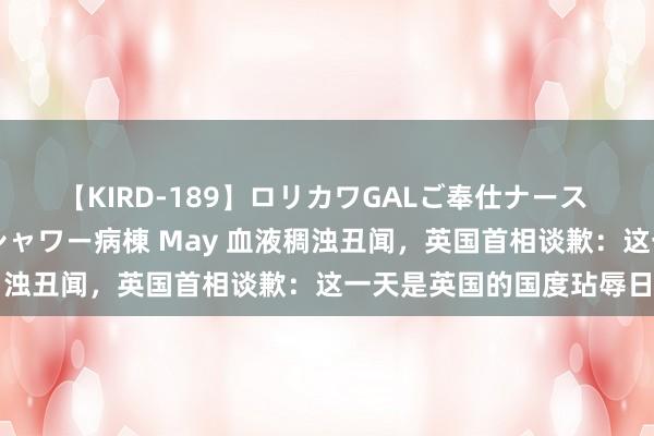 【KIRD-189】ロリカワGALご奉仕ナース 大量ぶっかけザーメンシャワー病棟 May 血液稠浊丑闻，英国首相谈歉：这一天是英国的国度玷辱日