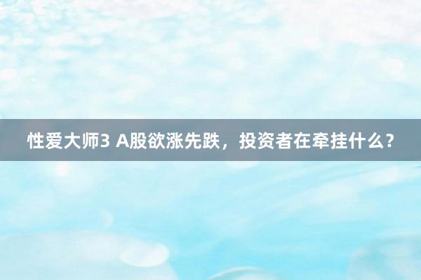 性爱大师3 A股欲涨先跌，投资者在牵挂什么？