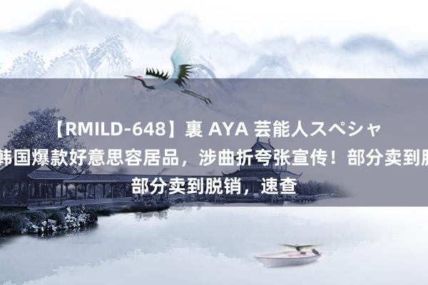 【RMILD-648】裏 AYA 芸能人スペシャル 曝光！韩国爆款好意思容居品，涉曲折夸张宣传！部分卖到脱销，速查