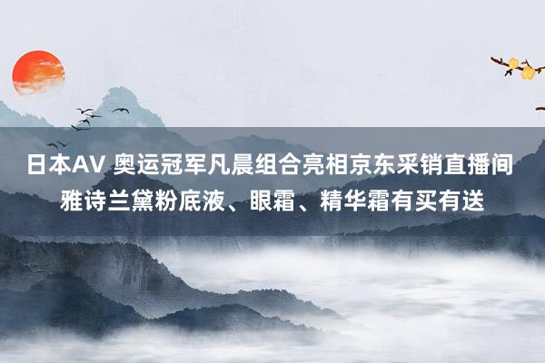 日本AV 奥运冠军凡晨组合亮相京东采销直播间 雅诗兰黛粉底液、眼霜、精华霜有买有送