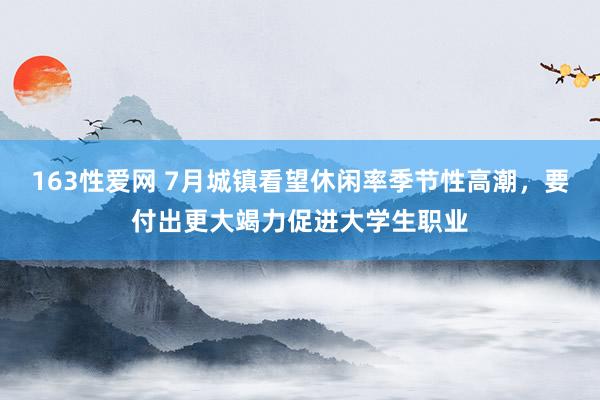 163性爱网 7月城镇看望休闲率季节性高潮，要付出更大竭力促进大学生职业