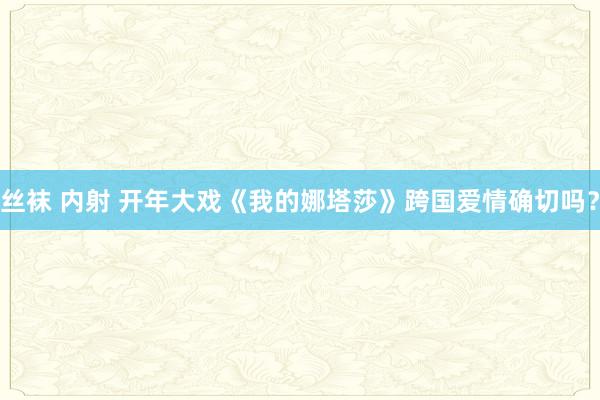 丝袜 内射 开年大戏《我的娜塔莎》跨国爱情确切吗？