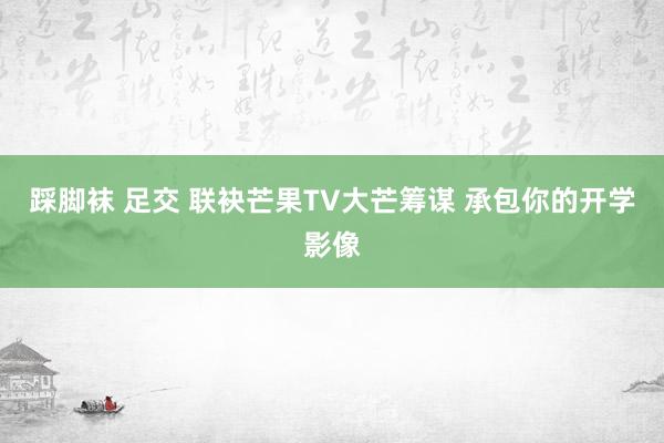 踩脚袜 足交 联袂芒果TV大芒筹谋 承包你的开学影像