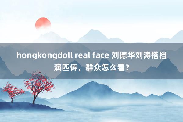 hongkongdoll real face 刘德华刘涛搭档演匹俦，群众怎么看？