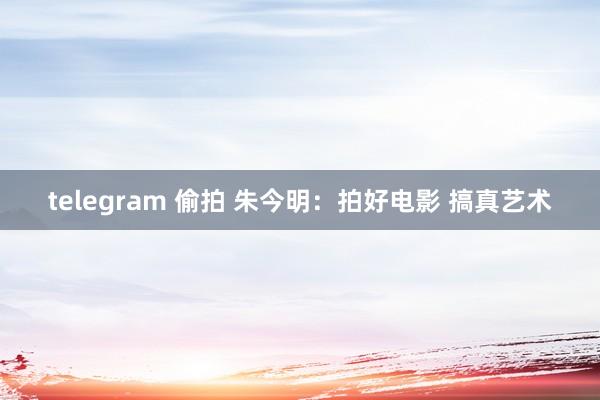 telegram 偷拍 朱今明：拍好电影 搞真艺术