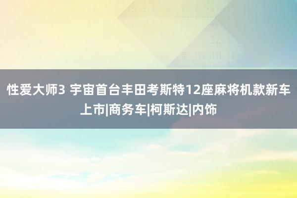 性爱大师3 宇宙首台丰田考斯特12座麻将机款新车上市|商务车|柯斯达|内饰