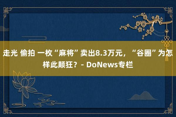 走光 偷拍 一枚“麻将”卖出8.3万元，“谷圈”为怎样此颠狂？- DoNews专栏