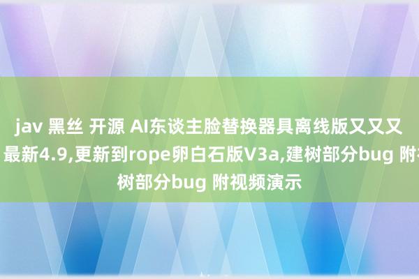 jav 黑丝 开源 AI东谈主脸替换器具离线版又又又更新了，最新4.9，更新到rope卵白石版V3a，建树部分bug 附视频演示