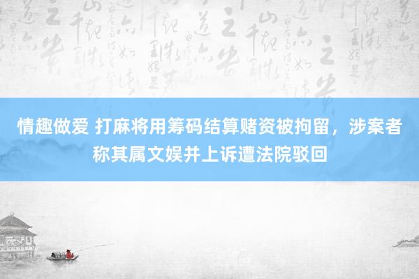 情趣做爱 打麻将用筹码结算赌资被拘留，涉案者称其属文娱并上诉遭法院驳回