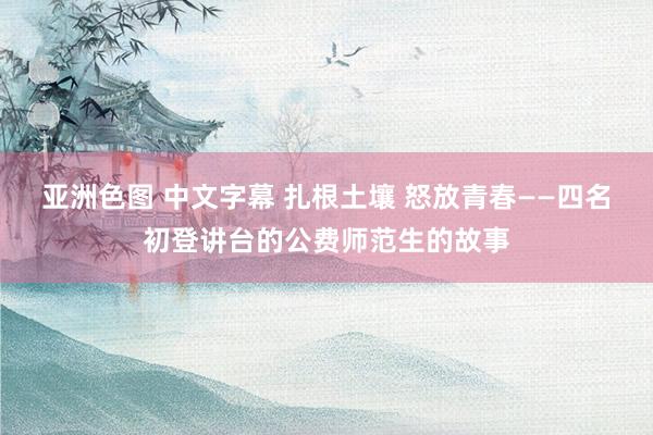 亚洲色图 中文字幕 扎根土壤 怒放青春——四名初登讲台的公费师范生的故事