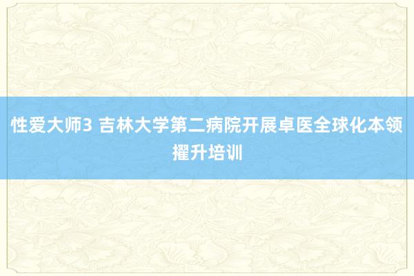 性爱大师3 吉林大学第二病院开展卓医全球化本领擢升培训