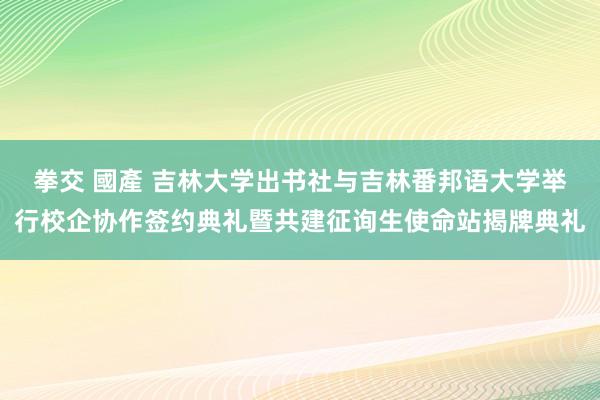 拳交 國產 吉林大学出书社与吉林番邦语大学举行校企协作签约典礼暨共建征询生使命站揭牌典礼