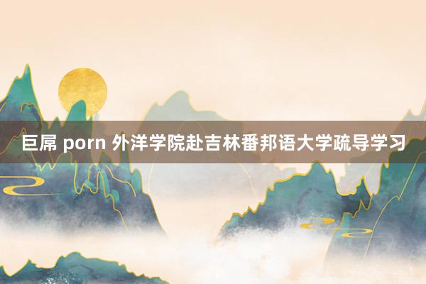 巨屌 porn 外洋学院赴吉林番邦语大学疏导学习