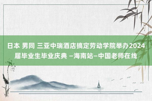 日本 男同 三亚中瑞酒店搞定劳动学院举办2024届毕业生毕业庆典 —海南站—中国老师在线