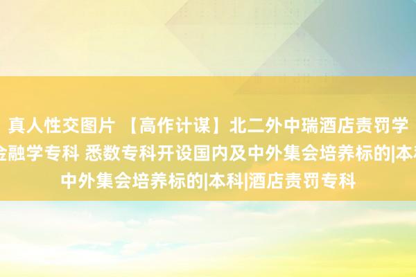 真人性交图片 【高作计谋】北二外中瑞酒店责罚学院：2023新增金融学专科 悉数专科开设国内及中外集会培养标的|本科|酒店责罚专科