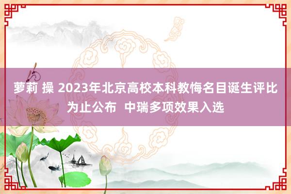 萝莉 操 2023年北京高校本科教悔名目诞生评比为止公布  中瑞多项效果入选