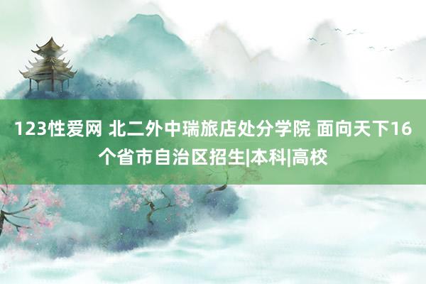 123性爱网 北二外中瑞旅店处分学院 面向天下16个省市自治区招生|本科|高校