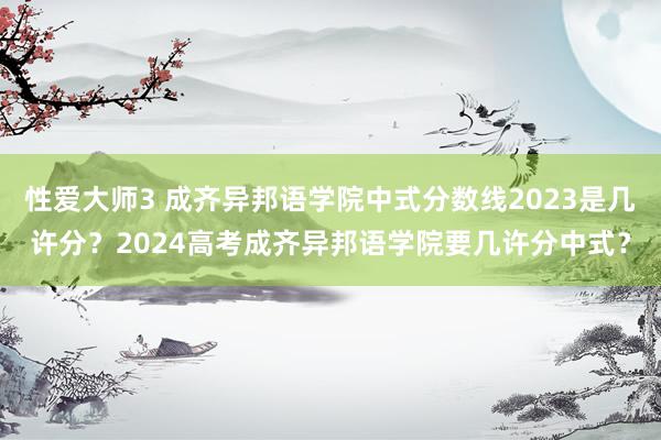 性爱大师3 成齐异邦语学院中式分数线2023是几许分？2024高考成齐异邦语学院要几许分中式？