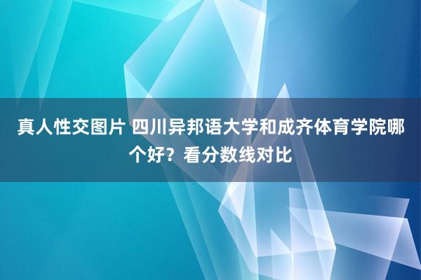 真人性交图片 四川异邦语大学和成齐体育学院哪个好？看分数线对比