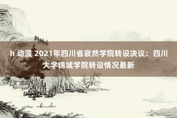 h 动漫 2021年四川省寂然学院转设决议：四川大学锦城学院转设情况最新