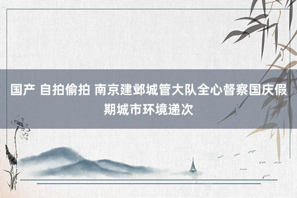 国产 自拍偷拍 南京建邺城管大队全心督察国庆假期城市环境递次