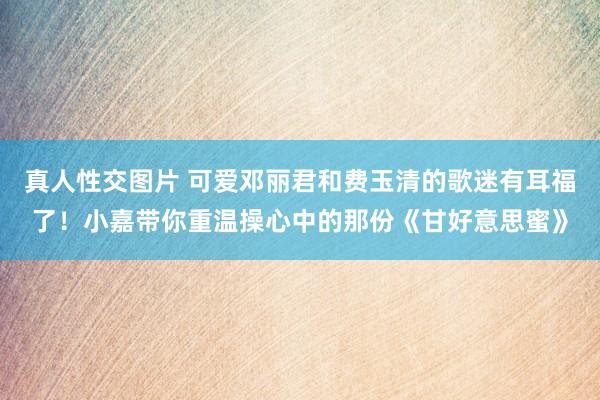 真人性交图片 可爱邓丽君和费玉清的歌迷有耳福了！小嘉带你重温操心中的那份《甘好意思蜜》