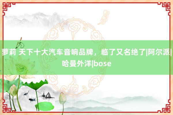 萝莉 天下十大汽车音响品牌，临了又名绝了|阿尔派|哈曼外洋|bose