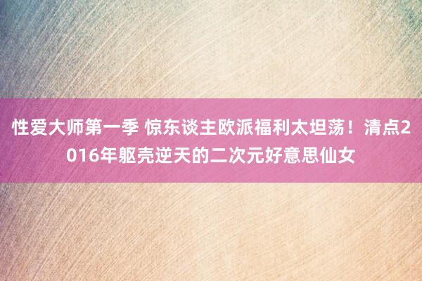 性爱大师第一季 惊东谈主欧派福利太坦荡！清点2016年躯壳逆天的二次元好意思仙女