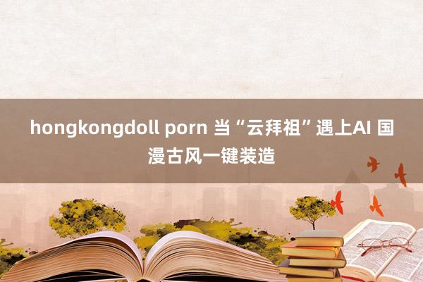 hongkongdoll porn 当“云拜祖”遇上AI 国漫古风一键装造