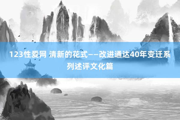 123性爱网 清新的花式——改进通达40年变迁系列述评文化篇