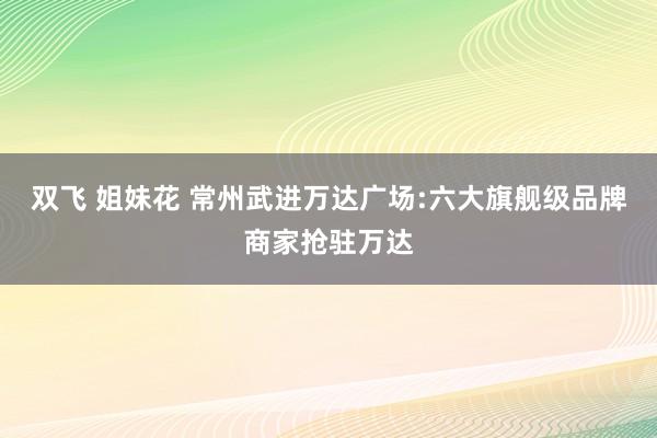 双飞 姐妹花 常州武进万达广场:六大旗舰级品牌商家抢驻万达