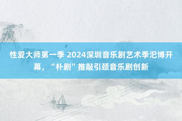 性爱大师第一季 2024深圳音乐剧艺术季汜博开幕，“朴剧”推敲引颈音乐剧创新