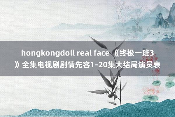 hongkongdoll real face 《终极一班3》全集电视剧剧情先容1-20集大结局演员表