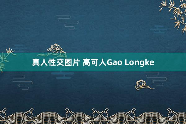 真人性交图片 高可人Gao Longke