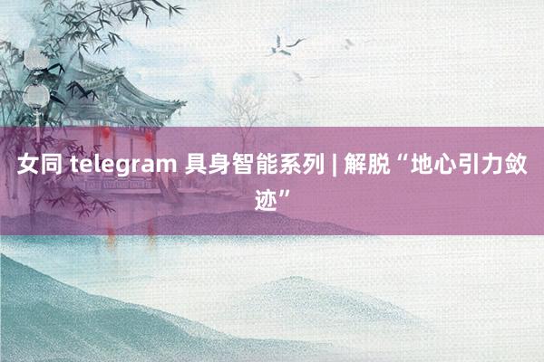 女同 telegram 具身智能系列 | 解脱“地心引力敛迹”