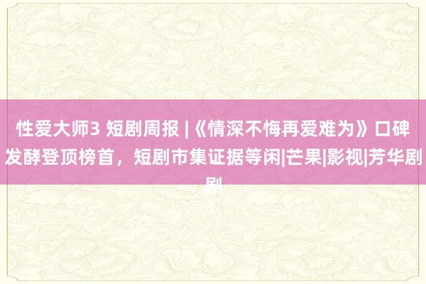 性爱大师3 短剧周报 |《情深不悔再爱难为》口碑发酵登顶榜首，短剧市集证据等闲|芒果|影视|芳华剧