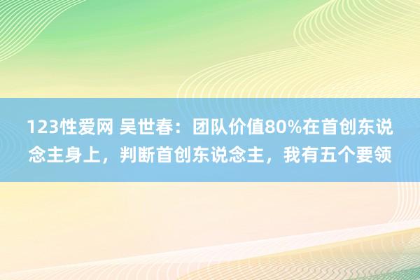 123性爱网 吴世春：团队价值80%在首创东说念主身上，判断首创东说念主，我有五个要领