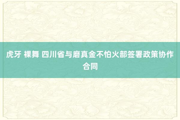 虎牙 裸舞 四川省与磨真金不怕火部签署政策协作合同