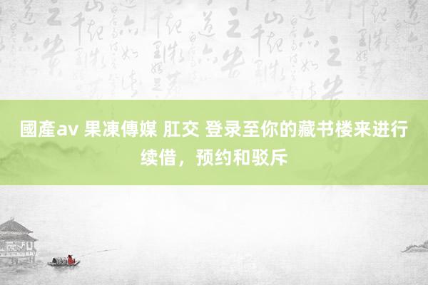 國產av 果凍傳媒 肛交 登录至你的藏书楼来进行续借，预约和驳斥