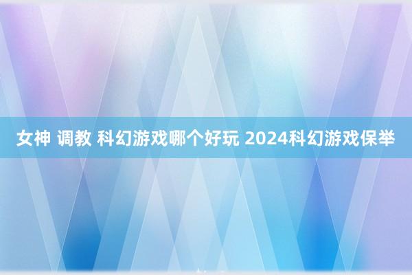 女神 调教 科幻游戏哪个好玩 2024科幻游戏保举