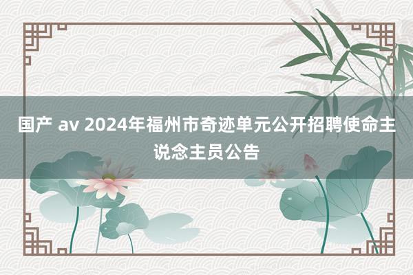 国产 av 2024年福州市奇迹单元公开招聘使命主说念主员公告