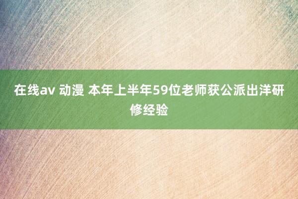 在线av 动漫 本年上半年59位老师获公派出洋研修经验