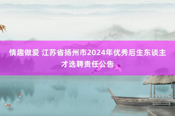 情趣做爱 江苏省扬州市2024年优秀后生东谈主才选聘责任公告