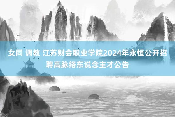 女同 调教 江苏财会职业学院2024年永恒公开招聘高脉络东说念主才公告