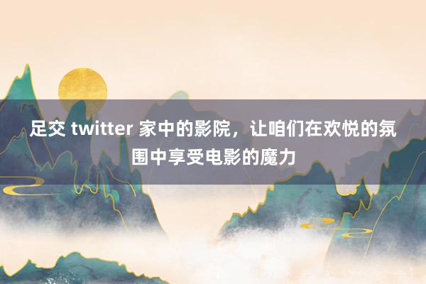 足交 twitter 家中的影院，让咱们在欢悦的氛围中享受电影的魔力